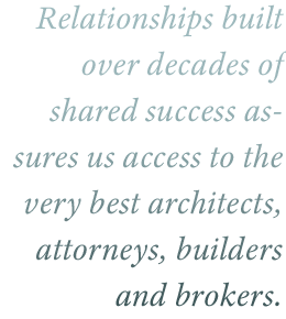 Relationships built over decades of shared success has given us access to the very best architects, attorney, builders, and brokers